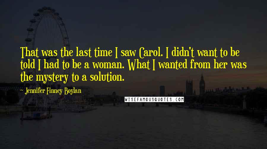 Jennifer Finney Boylan Quotes: That was the last time I saw Carol. I didn't want to be told I had to be a woman. What I wanted from her was the mystery to a solution.