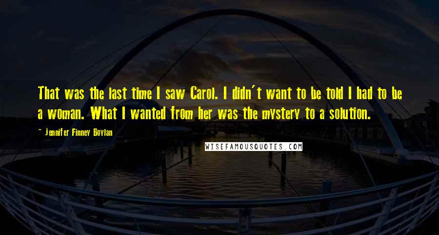 Jennifer Finney Boylan Quotes: That was the last time I saw Carol. I didn't want to be told I had to be a woman. What I wanted from her was the mystery to a solution.