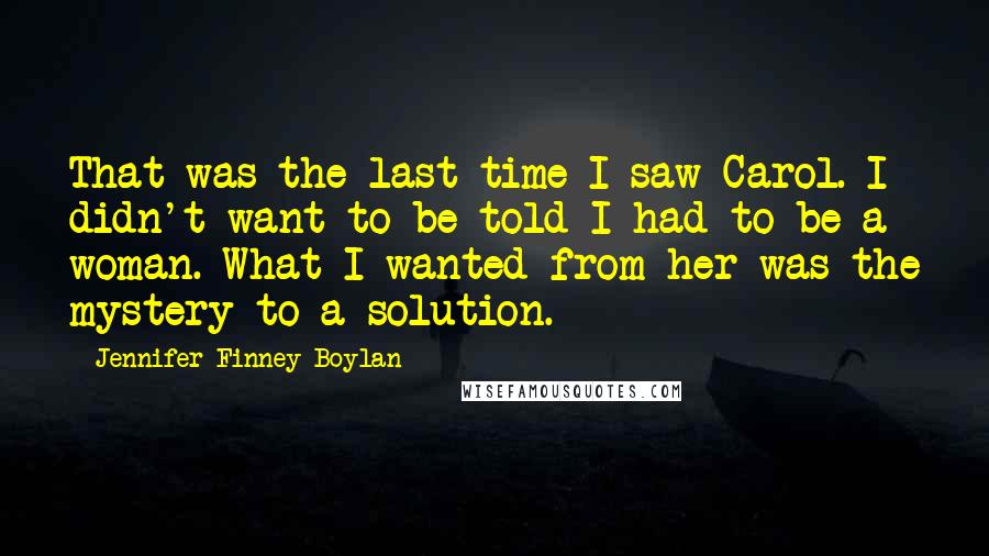 Jennifer Finney Boylan Quotes: That was the last time I saw Carol. I didn't want to be told I had to be a woman. What I wanted from her was the mystery to a solution.