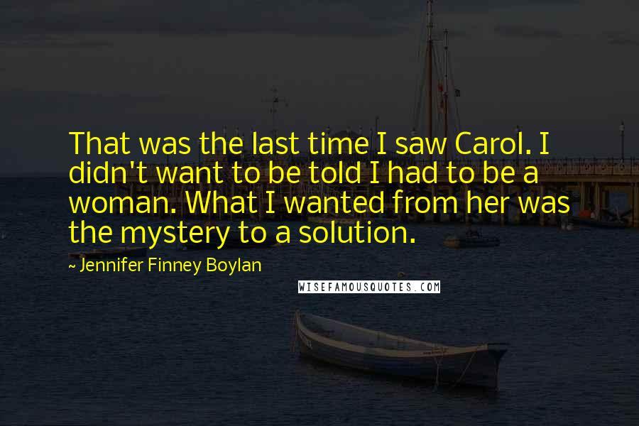 Jennifer Finney Boylan Quotes: That was the last time I saw Carol. I didn't want to be told I had to be a woman. What I wanted from her was the mystery to a solution.