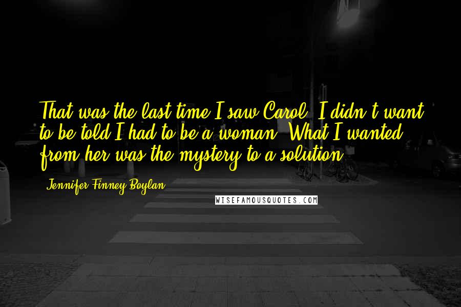 Jennifer Finney Boylan Quotes: That was the last time I saw Carol. I didn't want to be told I had to be a woman. What I wanted from her was the mystery to a solution.