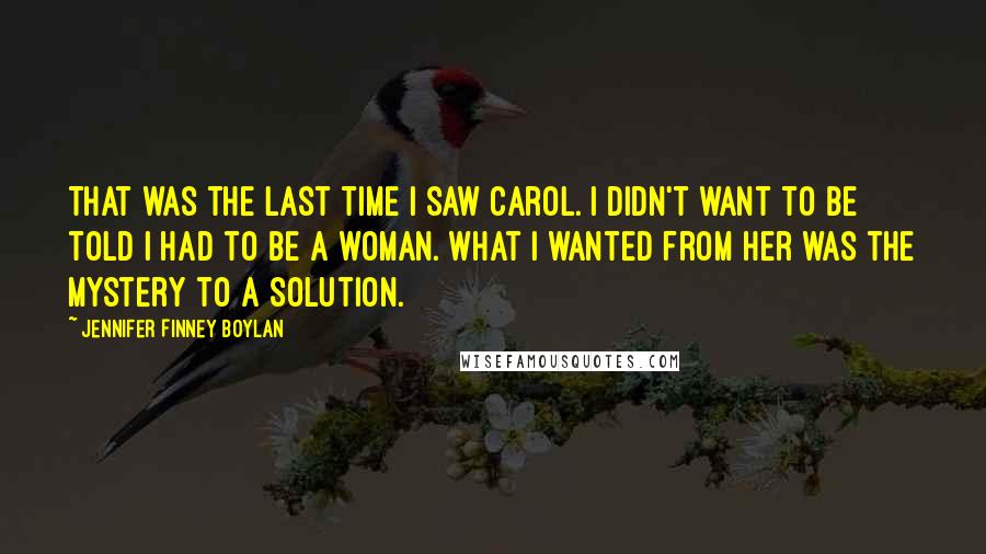 Jennifer Finney Boylan Quotes: That was the last time I saw Carol. I didn't want to be told I had to be a woman. What I wanted from her was the mystery to a solution.