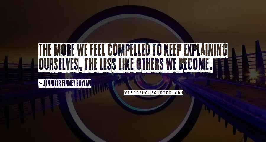 Jennifer Finney Boylan Quotes: The more we feel compelled to keep explaining ourselves, the less like others we become.