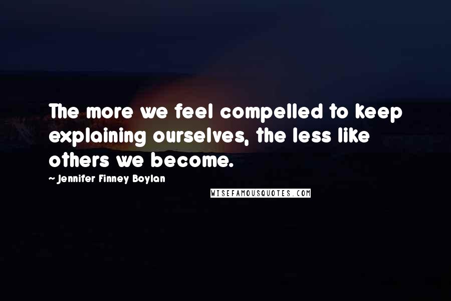 Jennifer Finney Boylan Quotes: The more we feel compelled to keep explaining ourselves, the less like others we become.