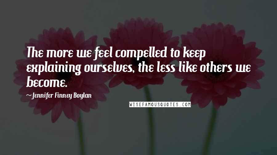 Jennifer Finney Boylan Quotes: The more we feel compelled to keep explaining ourselves, the less like others we become.