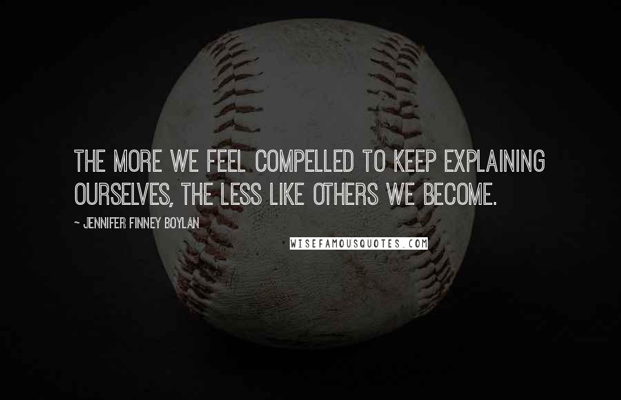 Jennifer Finney Boylan Quotes: The more we feel compelled to keep explaining ourselves, the less like others we become.