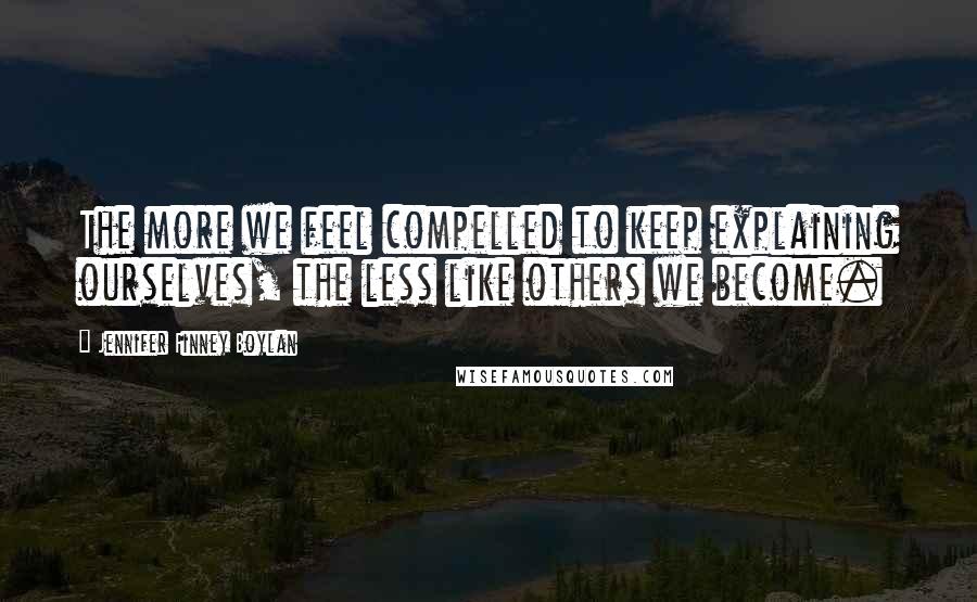 Jennifer Finney Boylan Quotes: The more we feel compelled to keep explaining ourselves, the less like others we become.