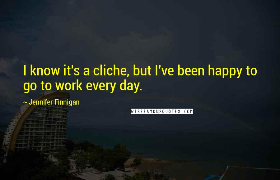 Jennifer Finnigan Quotes: I know it's a cliche, but I've been happy to go to work every day.