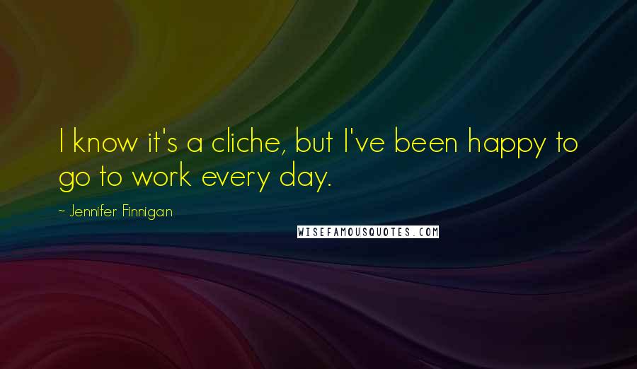 Jennifer Finnigan Quotes: I know it's a cliche, but I've been happy to go to work every day.