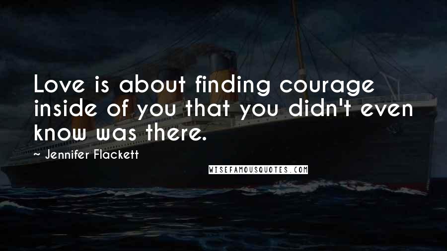 Jennifer Flackett Quotes: Love is about finding courage inside of you that you didn't even know was there.