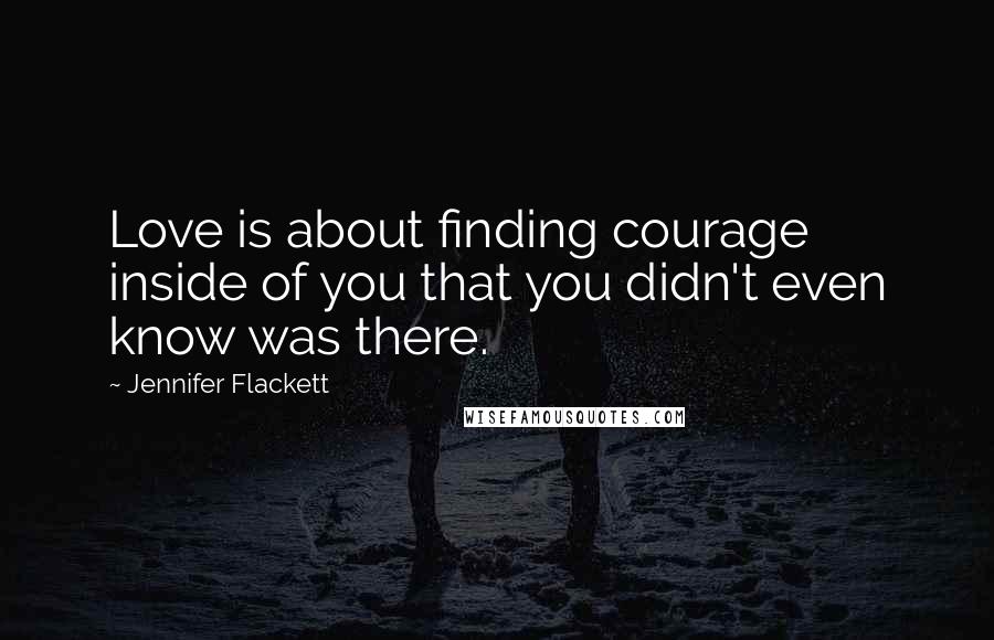 Jennifer Flackett Quotes: Love is about finding courage inside of you that you didn't even know was there.