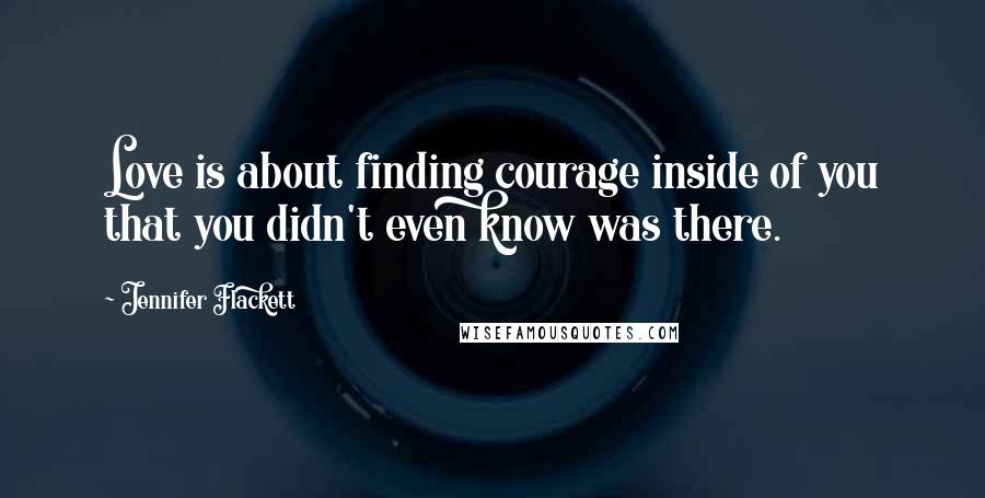 Jennifer Flackett Quotes: Love is about finding courage inside of you that you didn't even know was there.