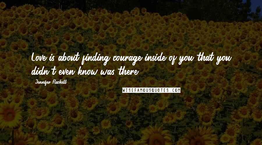 Jennifer Flackett Quotes: Love is about finding courage inside of you that you didn't even know was there.