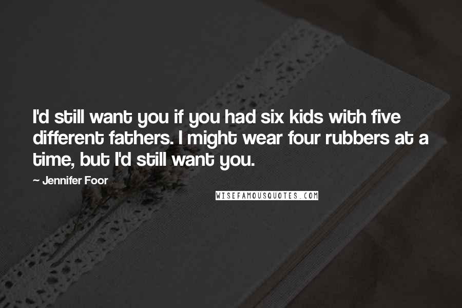 Jennifer Foor Quotes: I'd still want you if you had six kids with five different fathers. I might wear four rubbers at a time, but I'd still want you.