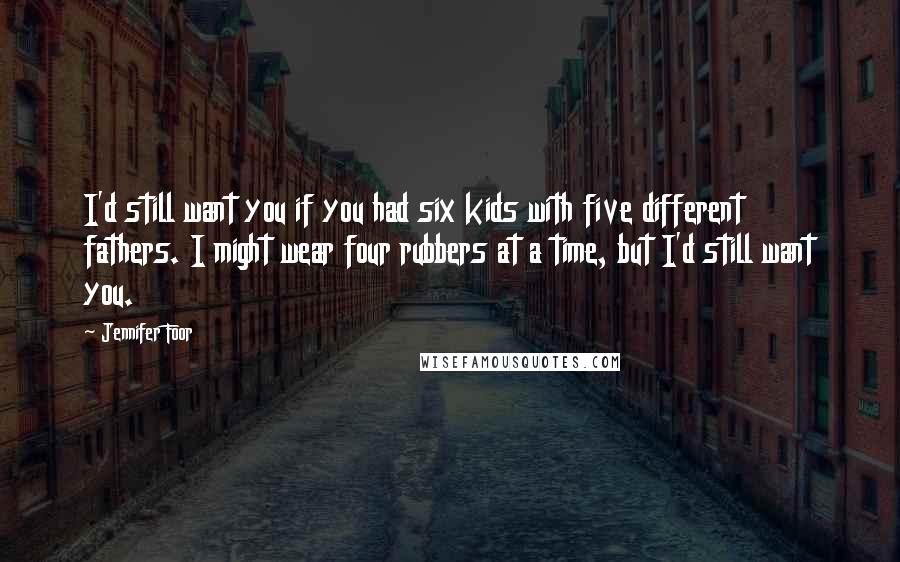 Jennifer Foor Quotes: I'd still want you if you had six kids with five different fathers. I might wear four rubbers at a time, but I'd still want you.