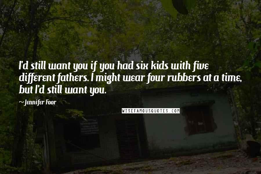 Jennifer Foor Quotes: I'd still want you if you had six kids with five different fathers. I might wear four rubbers at a time, but I'd still want you.