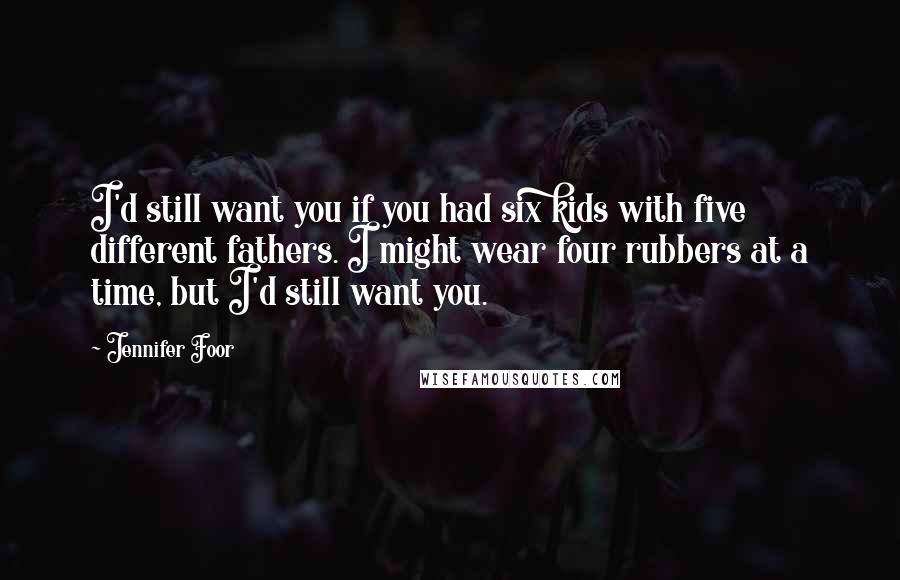 Jennifer Foor Quotes: I'd still want you if you had six kids with five different fathers. I might wear four rubbers at a time, but I'd still want you.