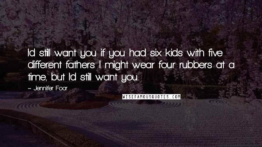 Jennifer Foor Quotes: I'd still want you if you had six kids with five different fathers. I might wear four rubbers at a time, but I'd still want you.