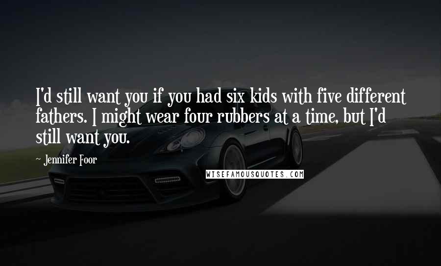 Jennifer Foor Quotes: I'd still want you if you had six kids with five different fathers. I might wear four rubbers at a time, but I'd still want you.