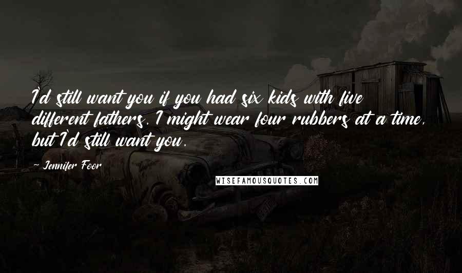 Jennifer Foor Quotes: I'd still want you if you had six kids with five different fathers. I might wear four rubbers at a time, but I'd still want you.