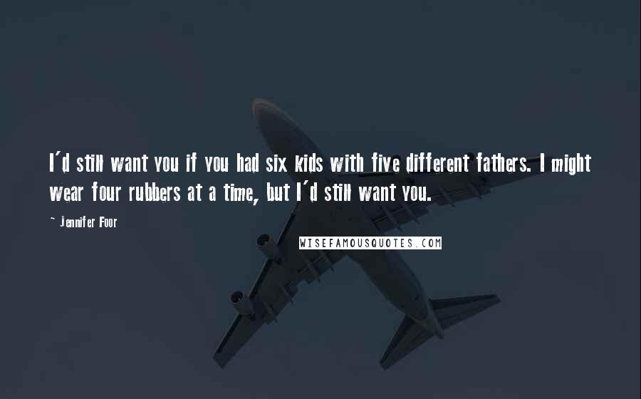 Jennifer Foor Quotes: I'd still want you if you had six kids with five different fathers. I might wear four rubbers at a time, but I'd still want you.