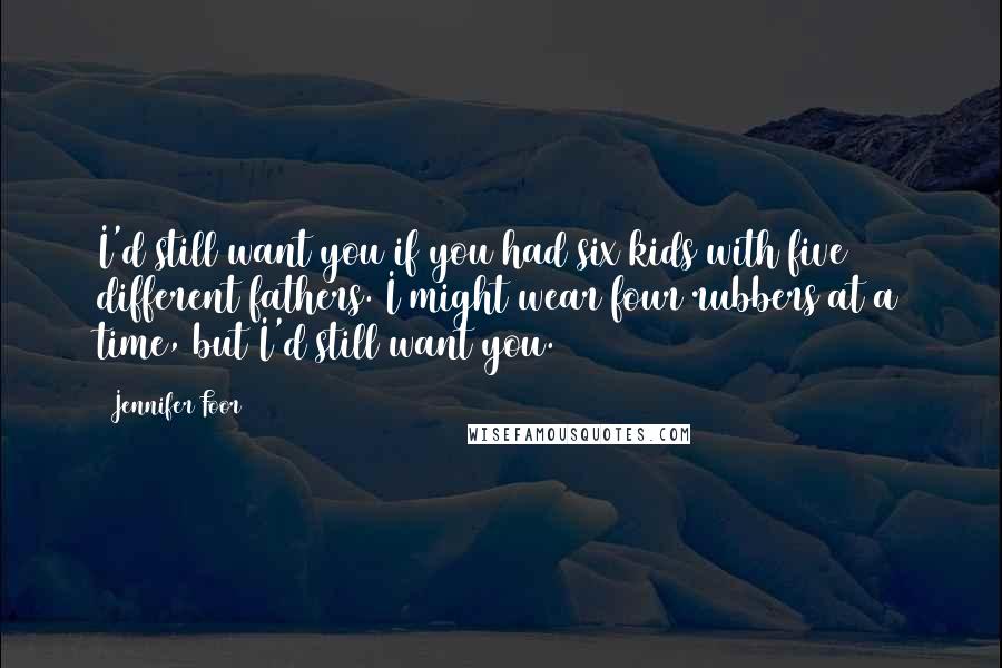 Jennifer Foor Quotes: I'd still want you if you had six kids with five different fathers. I might wear four rubbers at a time, but I'd still want you.