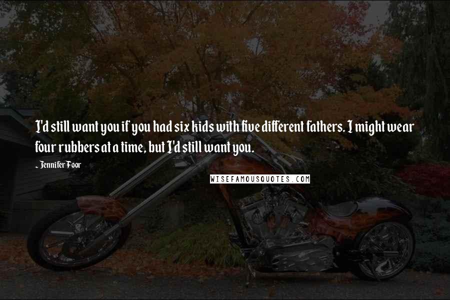 Jennifer Foor Quotes: I'd still want you if you had six kids with five different fathers. I might wear four rubbers at a time, but I'd still want you.