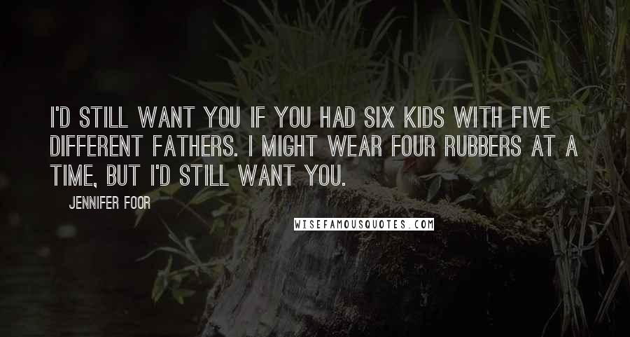 Jennifer Foor Quotes: I'd still want you if you had six kids with five different fathers. I might wear four rubbers at a time, but I'd still want you.