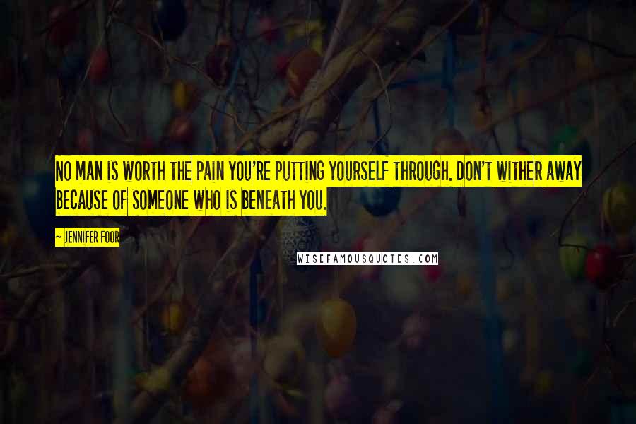 Jennifer Foor Quotes: No man is worth the pain you're putting yourself through. Don't wither away because of someone who is beneath you.