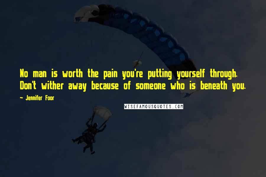 Jennifer Foor Quotes: No man is worth the pain you're putting yourself through. Don't wither away because of someone who is beneath you.