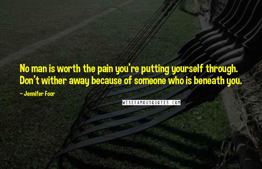 Jennifer Foor Quotes: No man is worth the pain you're putting yourself through. Don't wither away because of someone who is beneath you.