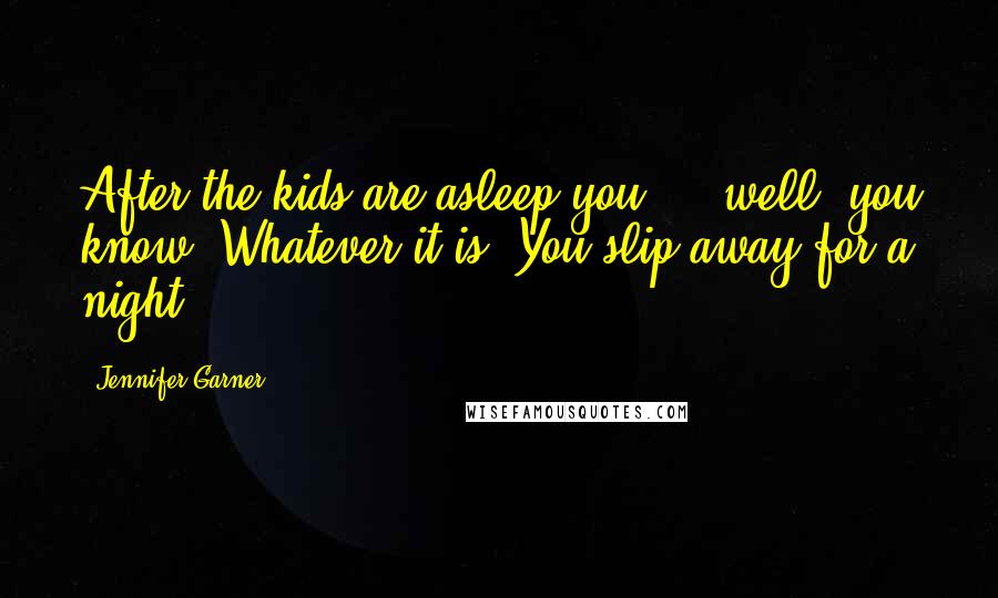 Jennifer Garner Quotes: After the kids are asleep you ... well, you know. Whatever it is. You slip away for a night.