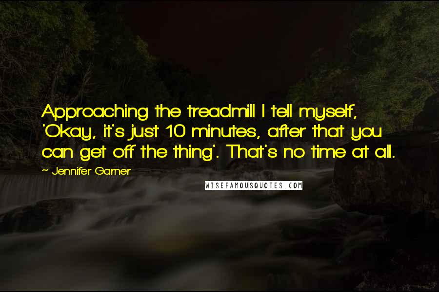 Jennifer Garner Quotes: Approaching the treadmill I tell myself, 'Okay, it's just 10 minutes, after that you can get off the thing'. That's no time at all.
