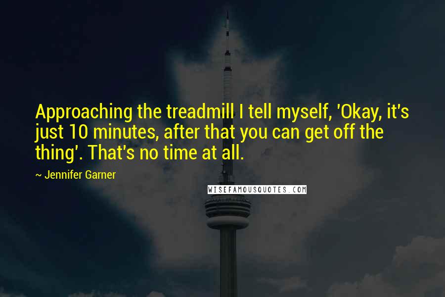 Jennifer Garner Quotes: Approaching the treadmill I tell myself, 'Okay, it's just 10 minutes, after that you can get off the thing'. That's no time at all.