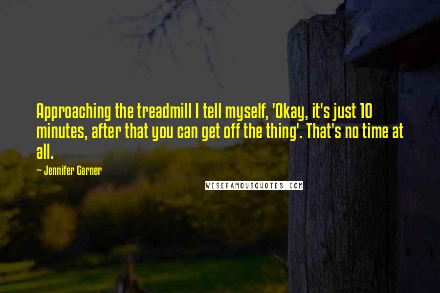 Jennifer Garner Quotes: Approaching the treadmill I tell myself, 'Okay, it's just 10 minutes, after that you can get off the thing'. That's no time at all.