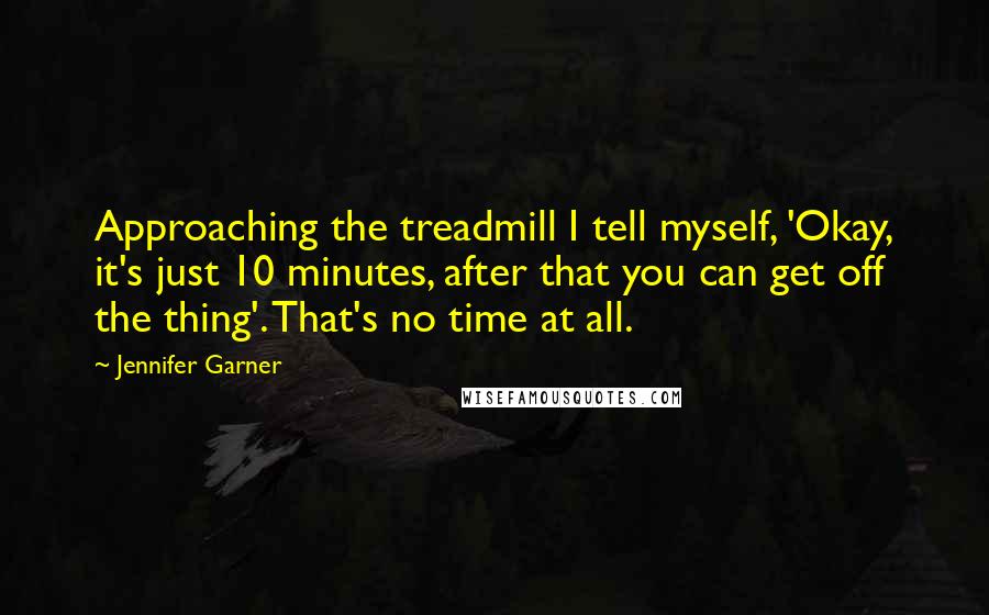 Jennifer Garner Quotes: Approaching the treadmill I tell myself, 'Okay, it's just 10 minutes, after that you can get off the thing'. That's no time at all.