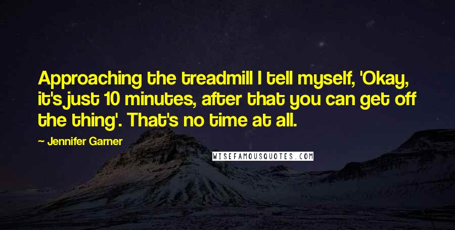 Jennifer Garner Quotes: Approaching the treadmill I tell myself, 'Okay, it's just 10 minutes, after that you can get off the thing'. That's no time at all.