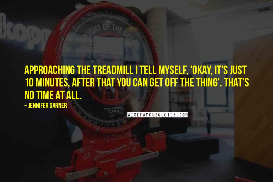 Jennifer Garner Quotes: Approaching the treadmill I tell myself, 'Okay, it's just 10 minutes, after that you can get off the thing'. That's no time at all.