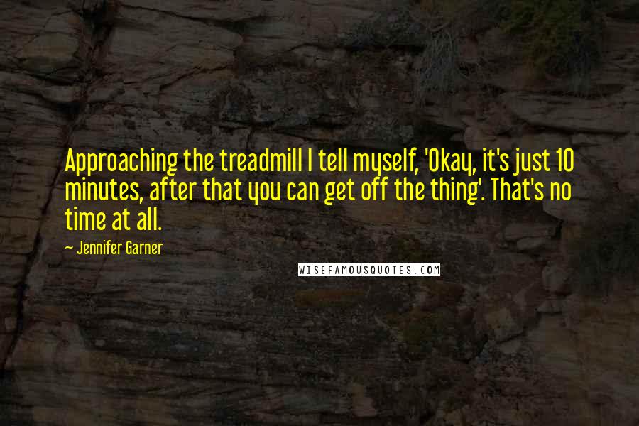 Jennifer Garner Quotes: Approaching the treadmill I tell myself, 'Okay, it's just 10 minutes, after that you can get off the thing'. That's no time at all.