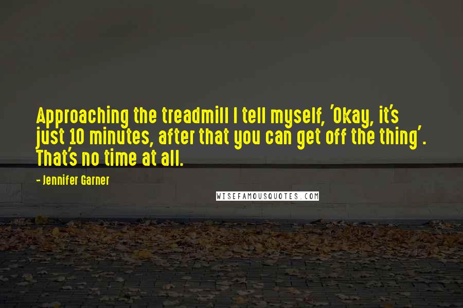Jennifer Garner Quotes: Approaching the treadmill I tell myself, 'Okay, it's just 10 minutes, after that you can get off the thing'. That's no time at all.