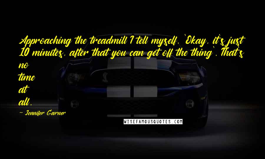 Jennifer Garner Quotes: Approaching the treadmill I tell myself, 'Okay, it's just 10 minutes, after that you can get off the thing'. That's no time at all.