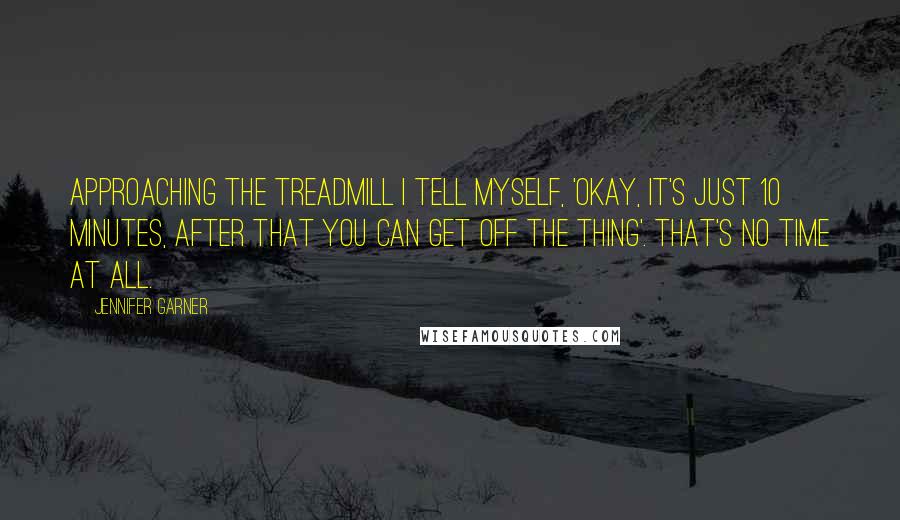 Jennifer Garner Quotes: Approaching the treadmill I tell myself, 'Okay, it's just 10 minutes, after that you can get off the thing'. That's no time at all.