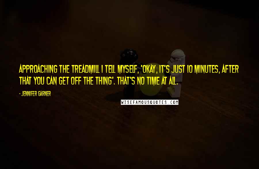 Jennifer Garner Quotes: Approaching the treadmill I tell myself, 'Okay, it's just 10 minutes, after that you can get off the thing'. That's no time at all.