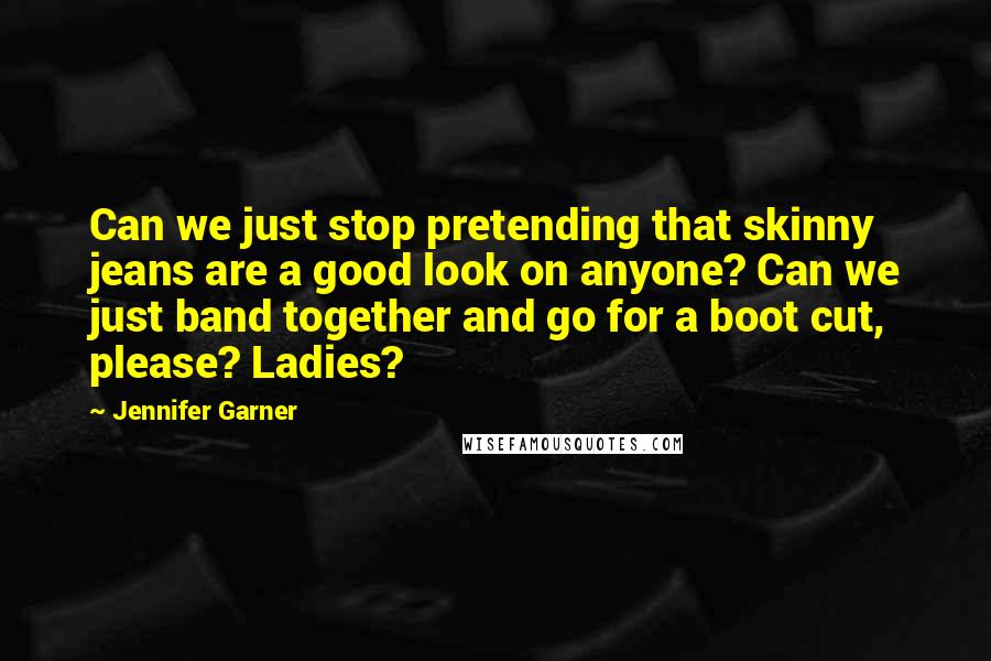 Jennifer Garner Quotes: Can we just stop pretending that skinny jeans are a good look on anyone? Can we just band together and go for a boot cut, please? Ladies?