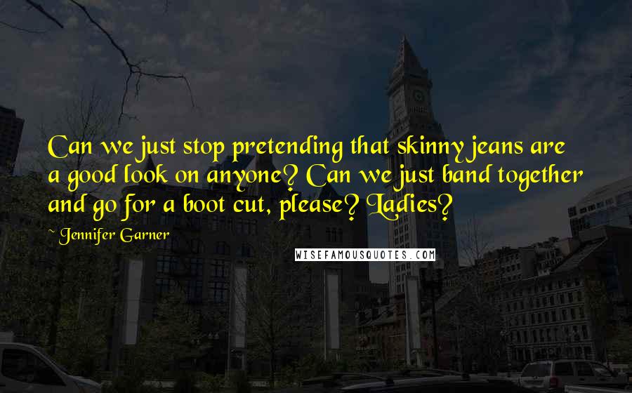 Jennifer Garner Quotes: Can we just stop pretending that skinny jeans are a good look on anyone? Can we just band together and go for a boot cut, please? Ladies?