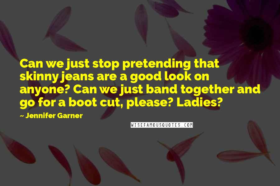 Jennifer Garner Quotes: Can we just stop pretending that skinny jeans are a good look on anyone? Can we just band together and go for a boot cut, please? Ladies?