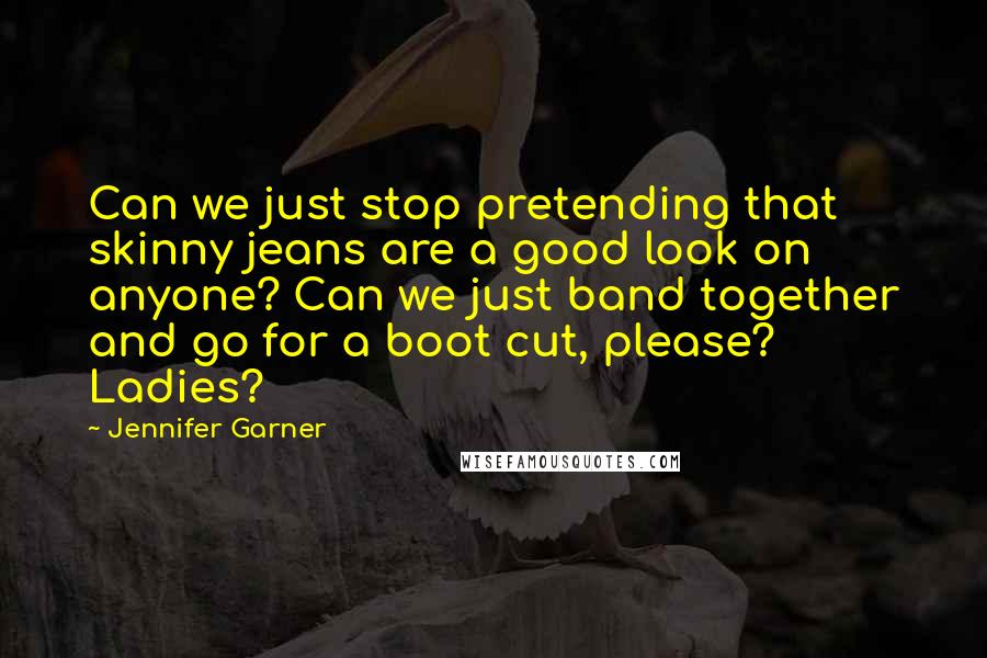 Jennifer Garner Quotes: Can we just stop pretending that skinny jeans are a good look on anyone? Can we just band together and go for a boot cut, please? Ladies?
