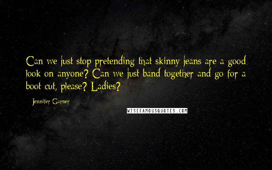 Jennifer Garner Quotes: Can we just stop pretending that skinny jeans are a good look on anyone? Can we just band together and go for a boot cut, please? Ladies?