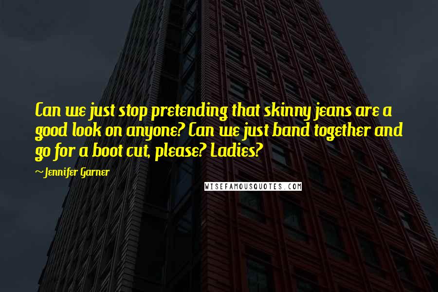 Jennifer Garner Quotes: Can we just stop pretending that skinny jeans are a good look on anyone? Can we just band together and go for a boot cut, please? Ladies?