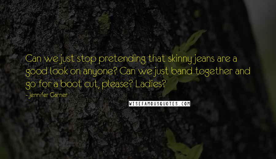 Jennifer Garner Quotes: Can we just stop pretending that skinny jeans are a good look on anyone? Can we just band together and go for a boot cut, please? Ladies?